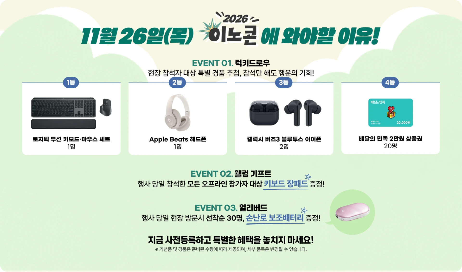 11월 26일(목) 이노콘에 와야 할 이유. EVENT 01 럭키드로우 — 현장 참석자 대상 특별 경품 추첨, 참석만 해도 행운의 기회: 1등 로지텍 무선 키보드·마우스 세트 1명, 2등 Apple Beats 헤드폰 1명, 3등 갤럭시 버즈3 블루투스 이어폰 2명, 4등 배달의 민족 2만원 상품권 20명. EVENT 02 웰컴 기프트 — 행사 당일 참석한 모든 오프라인 참가자에게 키보드 장패드 증정. EVENT 03 얼리버드 — 행사 당일 현장 방문 시 선착순 30명에게 손난로 보조배터리 증정. 지금 사전등록하고 특별한 혜택을 놓치지 마세요. ※ 기념품 및 경품은 준비된 수량에 따라 제공되며, 세부 품목은 변경될 수 있습니다.